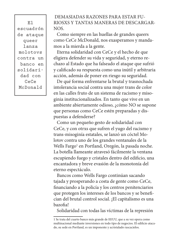 E1 escuadrén de ataque queer lanza molotove contra un banco en solidari- dad con CeCe MeDonald  DEMASIADAS RAZONES PARA ESTAR FU- RIOSXS Y TANTAS MANERAS DE DESCARGAR- NOS.  Como siempre en las huellas de grandes queers como CeCe McDonald, nos exasperamos y manda- mos ala mierda ala gente.  Eterna solidaridad con CeCe y el hecho de que cligiera defender su vida y seguridad, y eterno re- chazo al Estado que ha falseado el ataque que sufrié y calificado su respuesta como una inditl y arbitraria accién, ademis de poner en riesgo su seguridad.  De qué forma enfrentarse la brutal y trasnochada intolerancia social contra una mujer trans de color enlas calles fruto de un sistema de racismo y miso- ginia institucionalizados. En tanto que vive en un ambiente abiertamente odioso, ;cmo NO s supone que personas como CeCe estén preparadas y dis- puestas a defenderse?  Como un pequeiio gesto de solidaridad con CeCe, y con otrxs que sufren el yugo del racismo y trans-misoginia estatales, se lanzé un céctel Mo- lotov contra uno de los grandes ventanales de la Wells Fargo’ en Portland, Oregén, la pasada noche. La botella llameante atravesé ficilmente la ventana escupiendo fuego y cristales dentro del edificio, una encantadora y breve evasién de la monotonia del cterno especticulo.  Bancos como Wells Fargo continian sacando tajada y prosperando a costa de gente como CeCe, financiando a la policia y los centros penitenciarios que protegen los intereses de los bancos y se benefi- cian del brutal control social. {El capitalismo es una bazofial  Solidaridad con todas las victimas de la represion  multinscionsl mediane nversiones en todo tipo de negocios.El difica stca- o s sedeen Portand, e un impanente y scistalado rascaciels. 